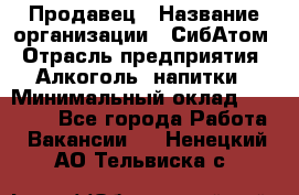 Продавец › Название организации ­ СибАтом › Отрасль предприятия ­ Алкоголь, напитки › Минимальный оклад ­ 16 000 - Все города Работа » Вакансии   . Ненецкий АО,Тельвиска с.